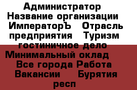 Администратор › Название организации ­ ИмператорЪ › Отрасль предприятия ­ Туризм, гостиничное дело › Минимальный оклад ­ 1 - Все города Работа » Вакансии   . Бурятия респ.